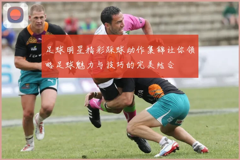 足球明星精彩踩球动作集锦让你领略足球魅力与技巧的完美结合