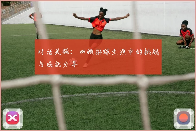 对话吴强：回顾排球生涯中的挑战与成就分享