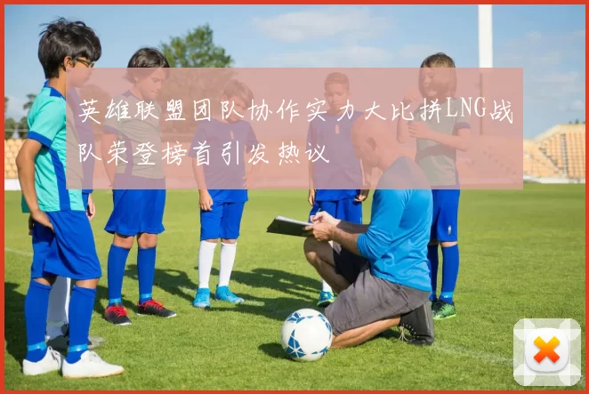 英雄联盟团队协作实力大比拼LNG战队荣登榜首引发热议