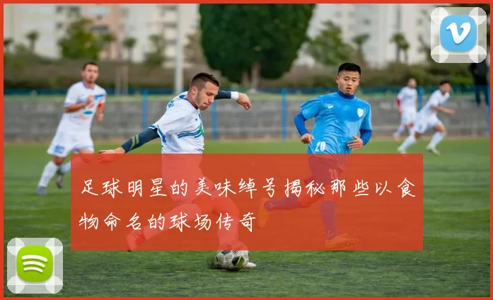 足球明星的美味绰号揭秘那些以食物命名的球场传奇