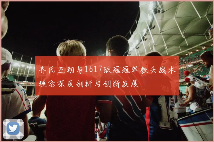 齐氏王朝与1617欧冠冠军教头战术理念深度剖析与创新发展