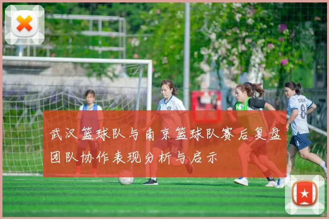 武汉篮球队与南京篮球队赛后复盘团队协作表现分析与启示