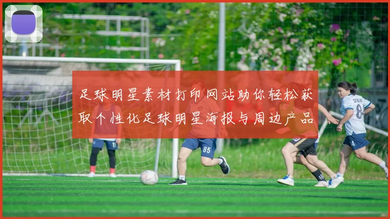 足球明星素材打印网站助你轻松获取个性化足球明星海报与周边产品