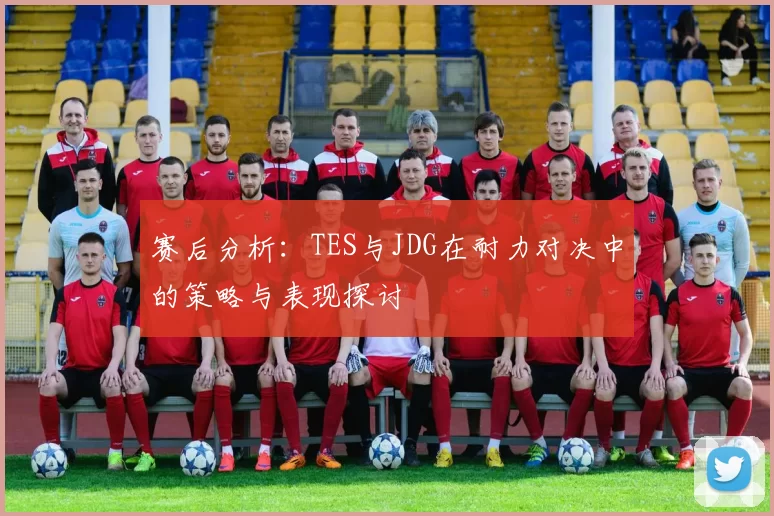 赛后分析：TES与JDG在耐力对决中的策略与表现探讨