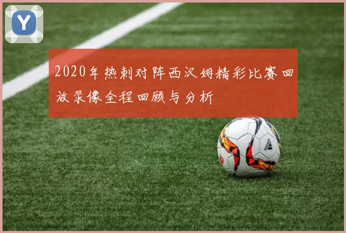 2020年热刺对阵西汉姆精彩比赛回放录像全程回顾与分析