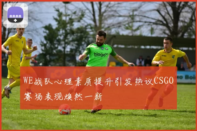 WE战队心理素质提升引发热议CSGO赛场表现焕然一新