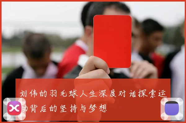刘伟的羽毛球人生深度对话探索运动背后的坚持与梦想