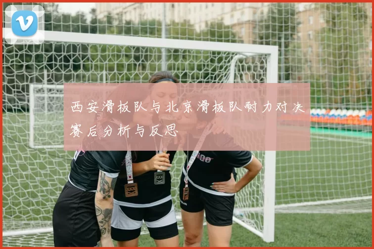 西安滑板队与北京滑板队耐力对决赛后分析与反思