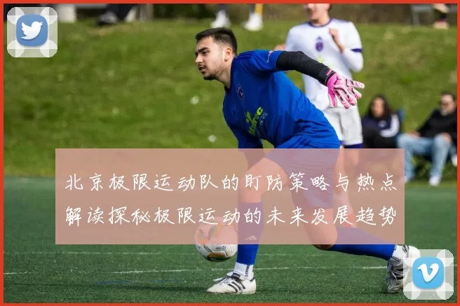 北京极限运动队的盯防策略与热点解读探秘极限运动的未来发展趋势