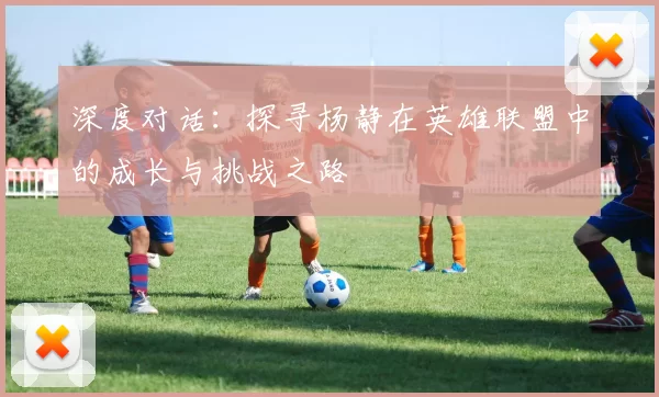 深度对话：探寻杨静在英雄联盟中的成长与挑战之路