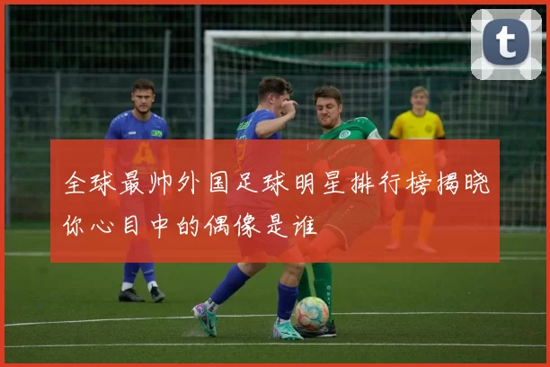 全球最帅外国足球明星排行榜揭晓你心目中的偶像是谁
