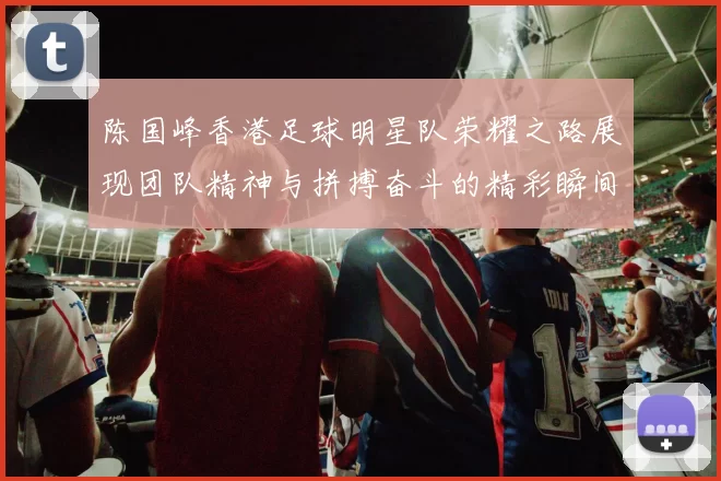 陈国峰香港足球明星队荣耀之路展现团队精神与拼搏奋斗的精彩瞬间