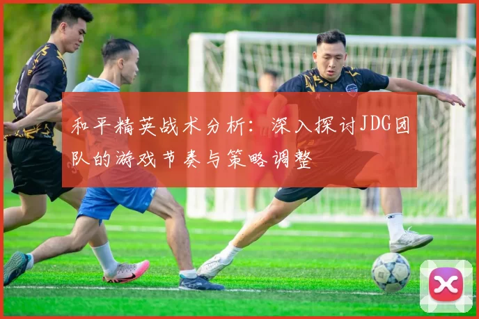 和平精英战术分析：深入探讨JDG团队的游戏节奏与策略调整