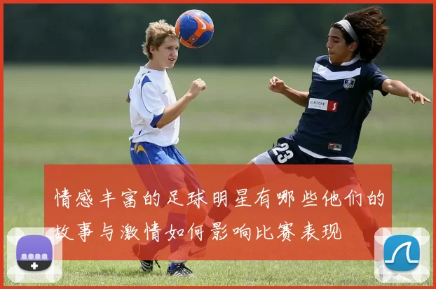 情感丰富的足球明星有哪些他们的故事与激情如何影响比赛表现