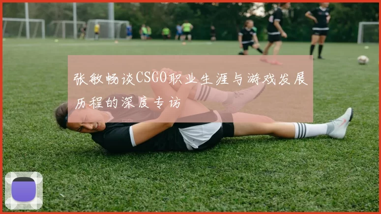张敏畅谈CSGO职业生涯与游戏发展历程的深度专访