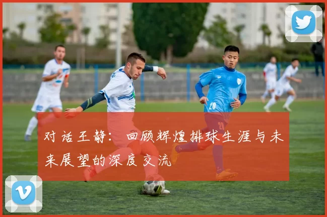 对话王静：回顾辉煌排球生涯与未来展望的深度交流