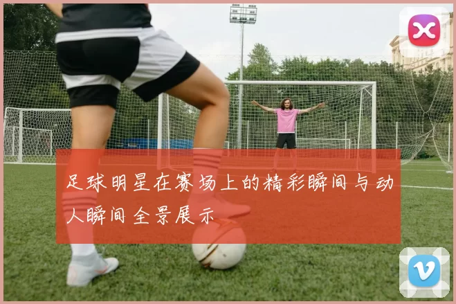 足球明星在赛场上的精彩瞬间与动人瞬间全景展示