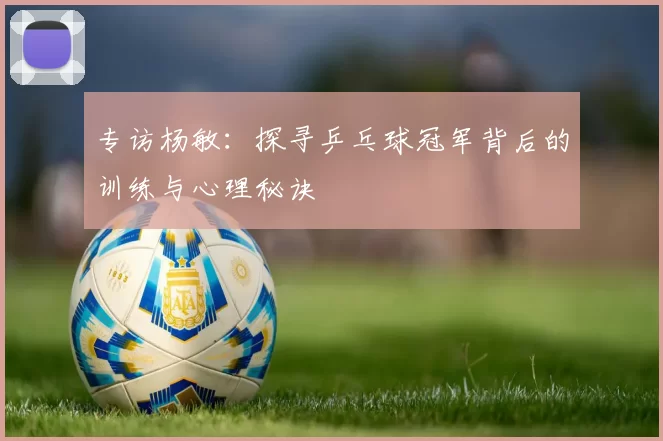 专访杨敏：探寻乒乓球冠军背后的训练与心理秘诀