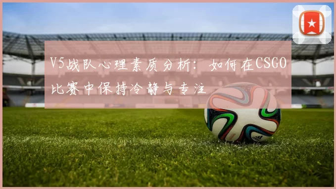 V5战队心理素质分析：如何在CSGO比赛中保持冷静与专注
