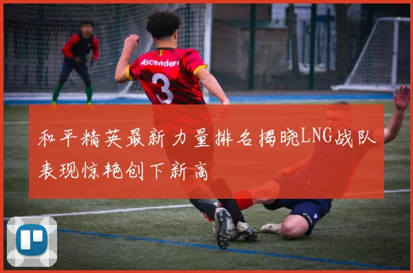 和平精英最新力量排名揭晓LNG战队表现惊艳创下新高