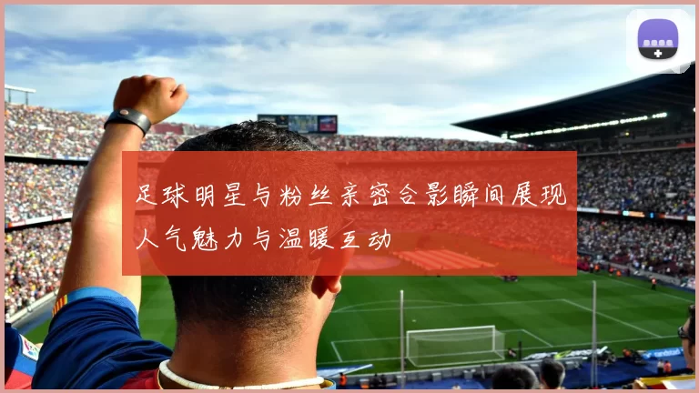 足球明星与粉丝亲密合影瞬间展现人气魅力与温暖互动