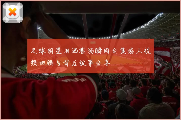 足球明星泪洒赛场瞬间合集感人视频回顾与背后故事分享