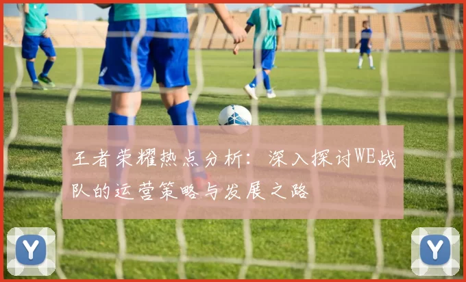 王者荣耀热点分析：深入探讨WE战队的运营策略与发展之路