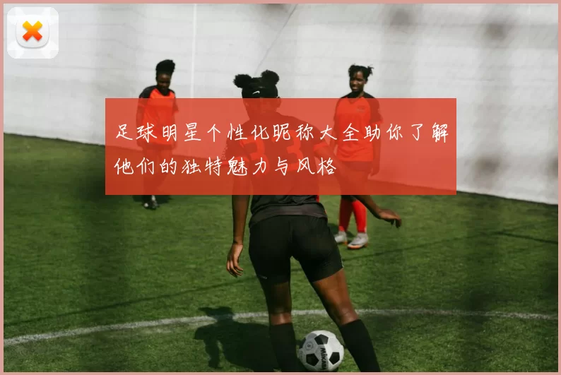 足球明星个性化昵称大全助你了解他们的独特魅力与风格