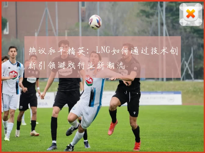 热议和平精英：LNG如何通过技术创新引领游戏行业新潮流