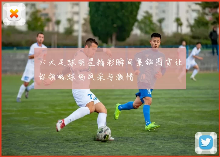 六大足球明星精彩瞬间集锦图赏让你领略球场风采与激情