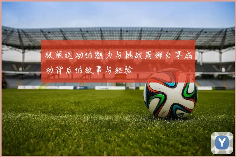 极限运动的魅力与挑战周娜分享成功背后的故事与经验