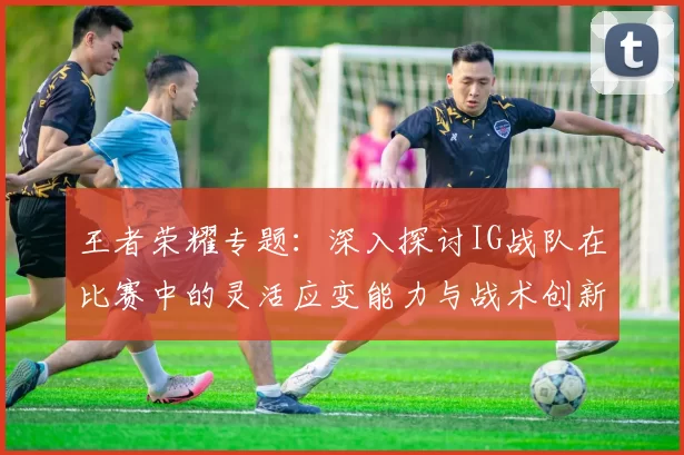 王者荣耀专题：深入探讨IG战队在比赛中的灵活应变能力与战术创新