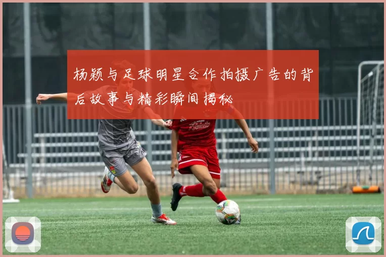 杨颖与足球明星合作拍摄广告的背后故事与精彩瞬间揭秘