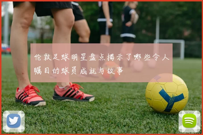 伦敦足球明星盘点揭示了哪些令人瞩目的球员成就与故事