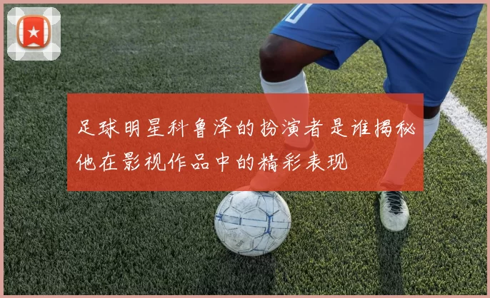 足球明星科鲁泽的扮演者是谁揭秘他在影视作品中的精彩表现