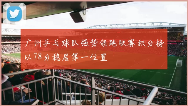 广州乒乓球队强势领跑联赛积分榜以78分稳居第一位置