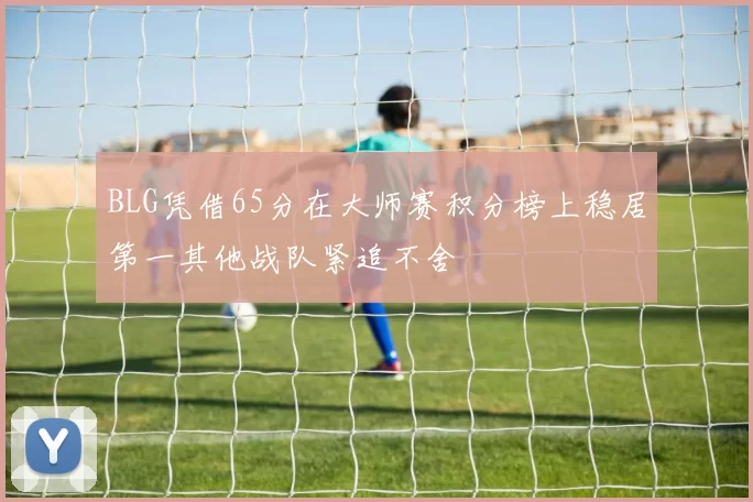 BLG凭借65分在大师赛积分榜上稳居第一其他战队紧追不舍