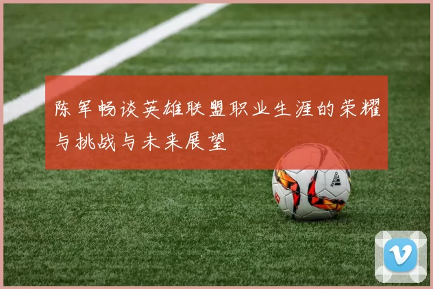 陈军畅谈英雄联盟职业生涯的荣耀与挑战与未来展望