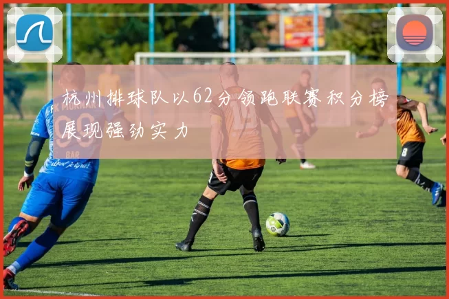 杭州排球队以62分领跑联赛积分榜展现强劲实力