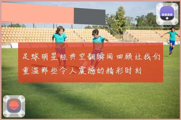 足球明星经典空翻瞬间回顾让我们重温那些令人震撼的精彩时刻