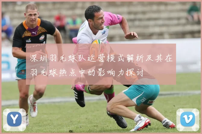 深圳羽毛球队运营模式解析及其在羽毛球热点中的影响力探讨