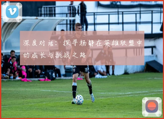 深度对话：探寻杨静在英雄联盟中的成长与挑战之路