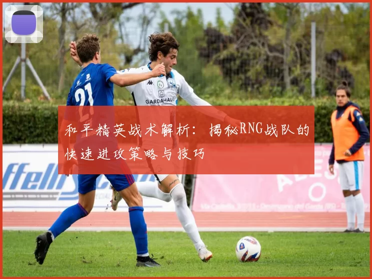 和平精英战术解析：揭秘RNG战队的快速进攻策略与技巧
