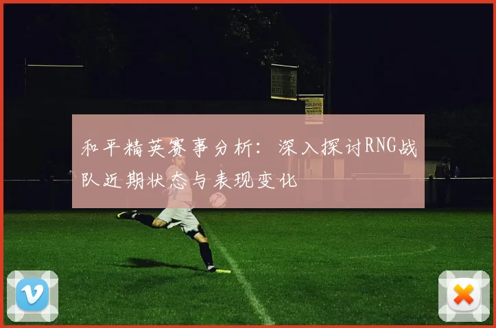 和平精英赛事分析：深入探讨RNG战队近期状态与表现变化