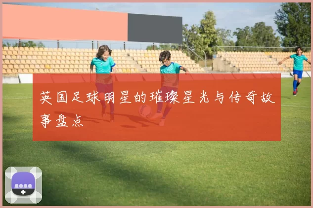英国足球明星的璀璨星光与传奇故事盘点