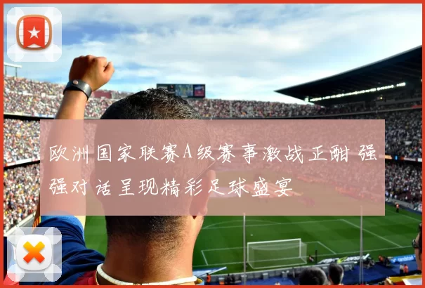 欧洲国家联赛A级赛事激战正酣 强强对话呈现精彩足球盛宴