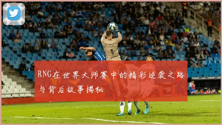 RNG在世界大师赛中的精彩逆袭之路与背后故事揭秘