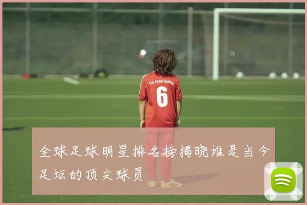 全球足球明星排名榜揭晓谁是当今足坛的顶尖球员