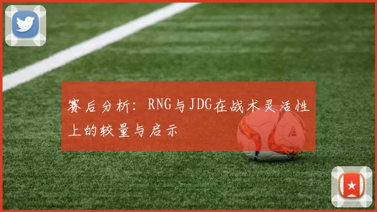 赛后分析：RNG与JDG在战术灵活性上的较量与启示