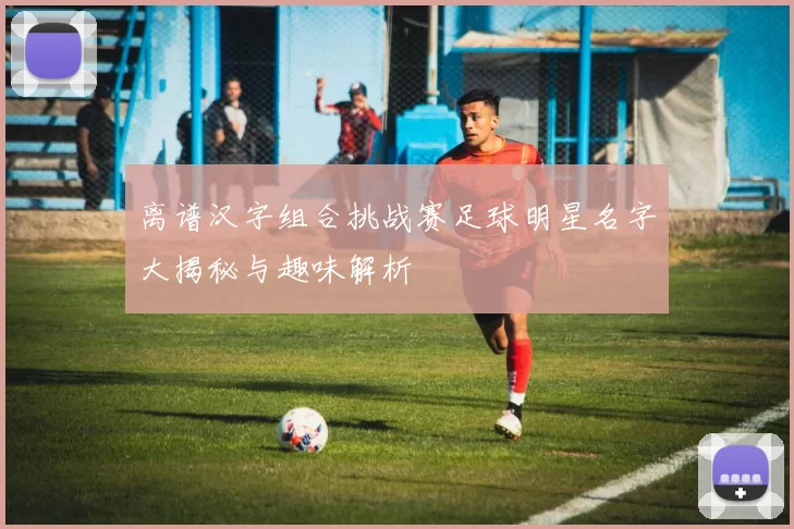 离谱汉字组合挑战赛足球明星名字大揭秘与趣味解析